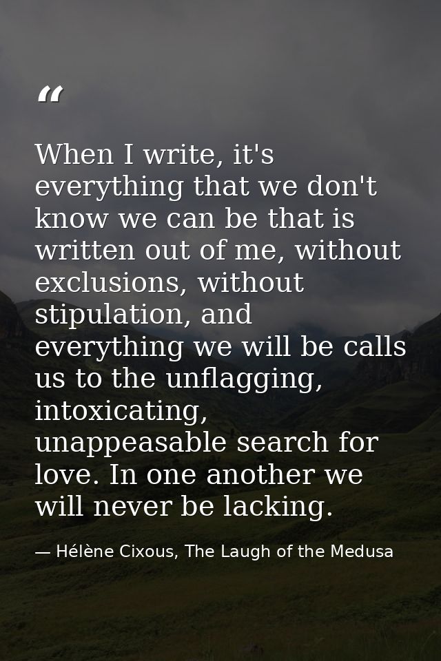 When I write, it's everything that we don't know we can be that is written out of me, without exclusions, without stipul — Hélène Cixous, The Laugh of the Medusa