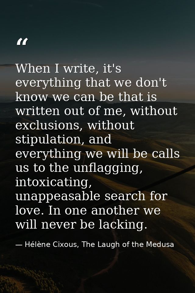 When I write, it's everything that we don't know we can be that is written out of me, without exclusions, without stipul — Hélène Cixous, The Laugh of the Medusa