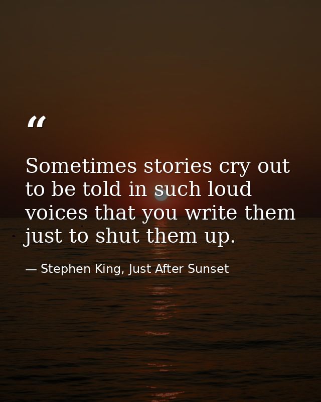 Sometimes stories cry out to be told in such loud voices that you write them just to shut them up. — Stephen King, Just After Sunset