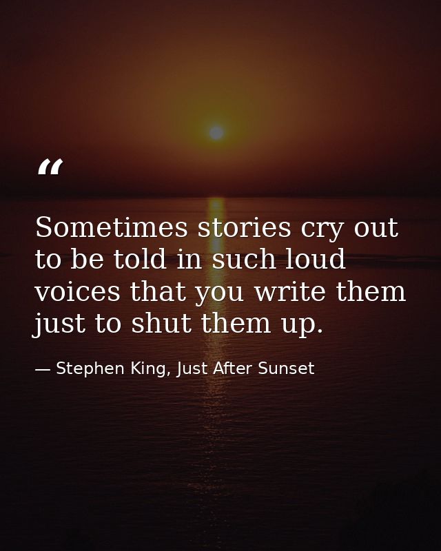 Sometimes stories cry out to be told in such loud voices that you write them just to shut them up. — Stephen King, Just After Sunset