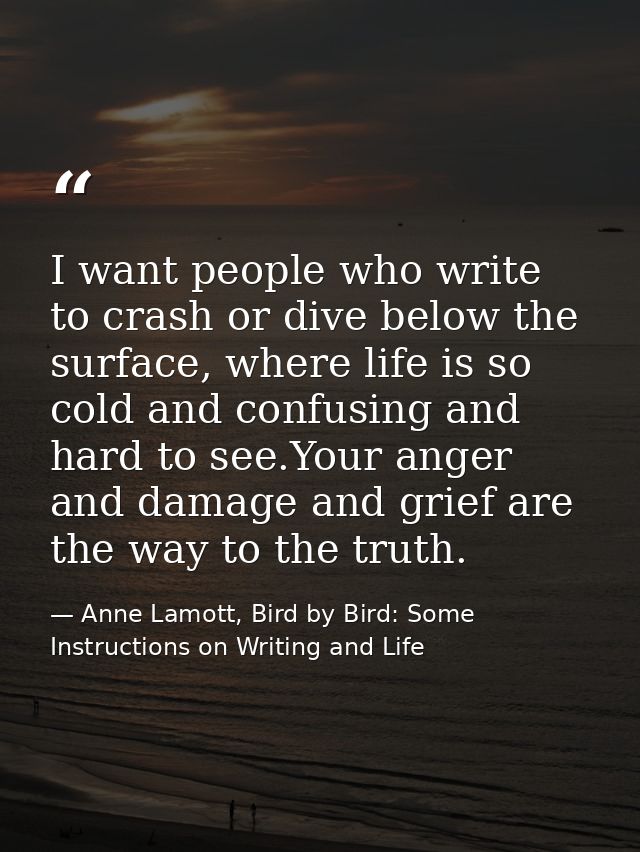 I want people who write to crash or dive below the surface, where life is so cold and confusing and hard to see.Your ang — Anne Lamott, Bird by Bird: Some Instructions on Writing and Life