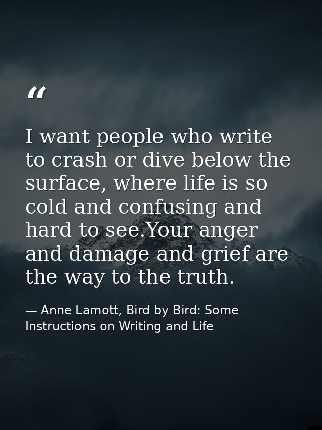 I want people who write to crash or dive below the surface, where life is so cold and confusing and hard to see.Your ang — Anne Lamott, Bird by Bird: Some Instructions on Writing and Life