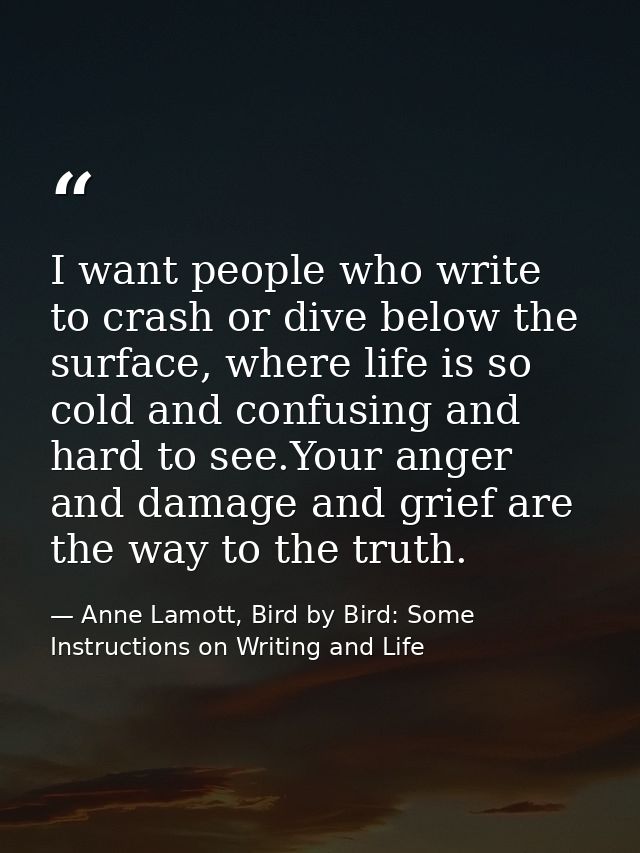 I want people who write to crash or dive below the surface, where life is so cold and confusing and hard to see.Your ang — Anne Lamott, Bird by Bird: Some Instructions on Writing and Life