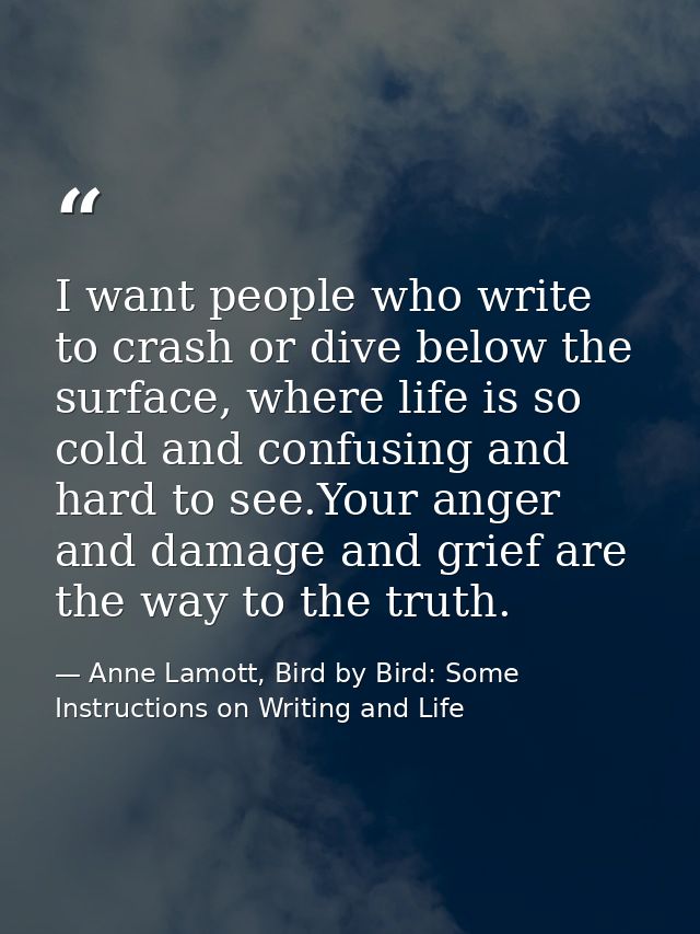 I want people who write to crash or dive below the surface, where life is so cold and confusing and hard to see.Your ang — Anne Lamott, Bird by Bird: Some Instructions on Writing and Life