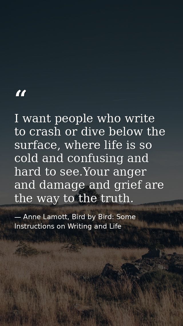 I want people who write to crash or dive below the surface, where life is so cold and confusing and hard to see.Your ang — Anne Lamott, Bird by Bird: Some Instructions on Writing and Life