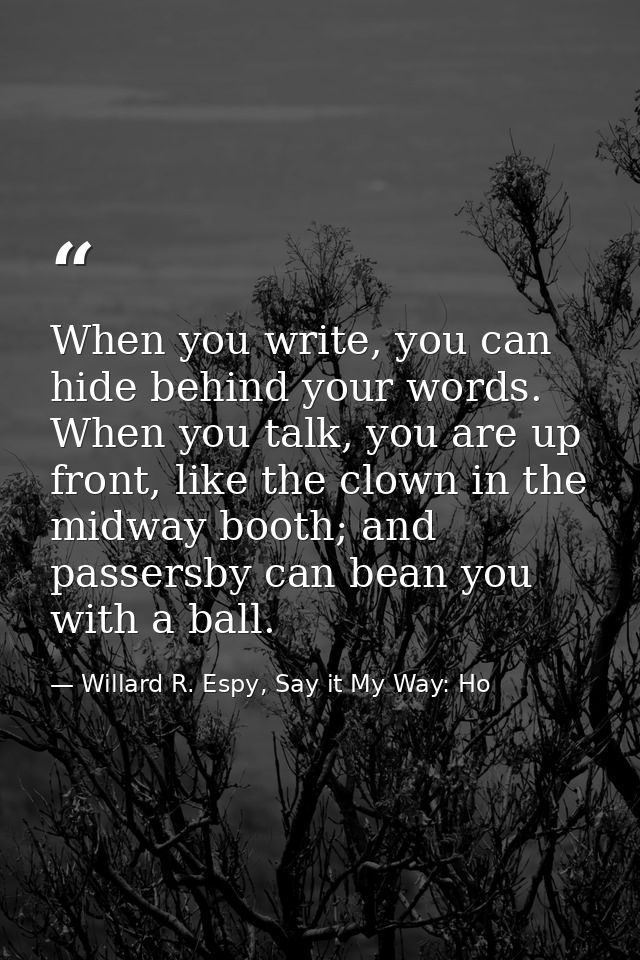 When you write, you can hide behind your words. When you talk, you are up front, like the clown in the midway booth; and — Willard R. Espy, Say it My Way: Ho