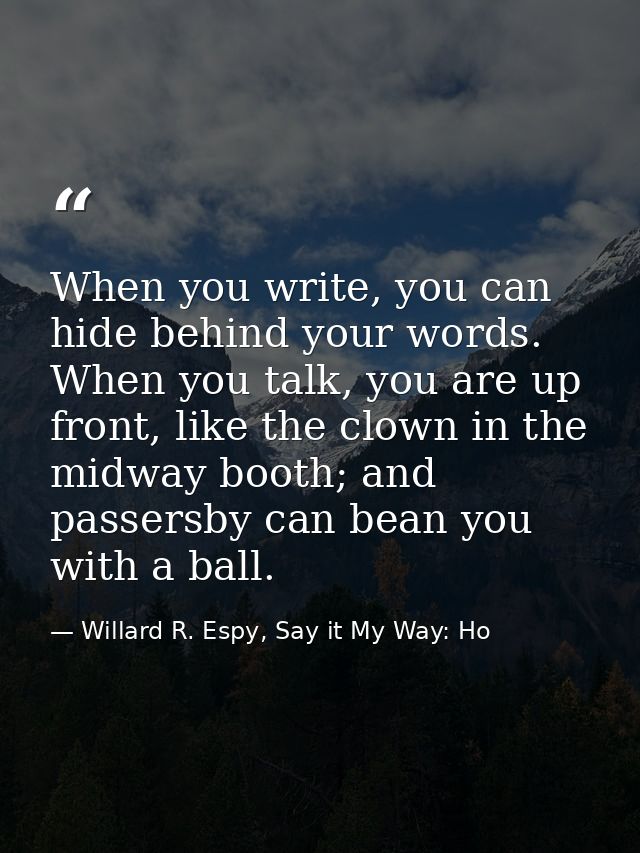 When you write, you can hide behind your words. When you talk, you are up front, like the clown in the midway booth; and — Willard R. Espy, Say it My Way: Ho
