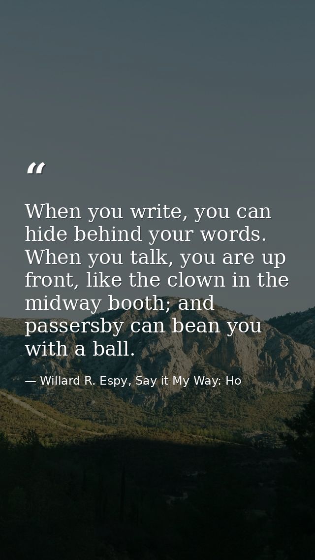 When you write, you can hide behind your words. When you talk, you are up front, like the clown in the midway booth; and — Willard R. Espy, Say it My Way: Ho