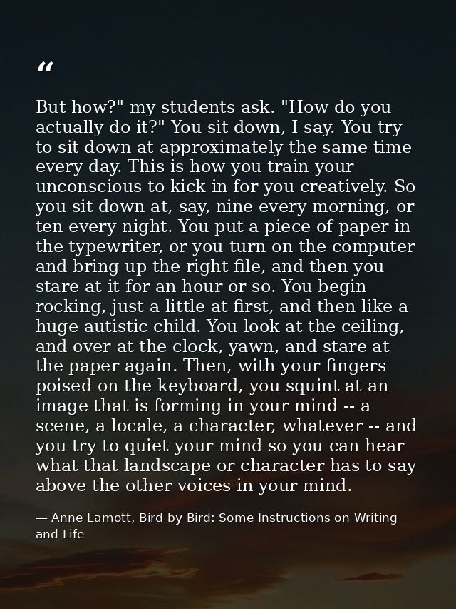 But how?" my students ask. "How do you actually do it?" You sit down, I say. You try to sit down at approximately the sa — Anne Lamott, Bird by Bird: Some Instructions on Writing and Life