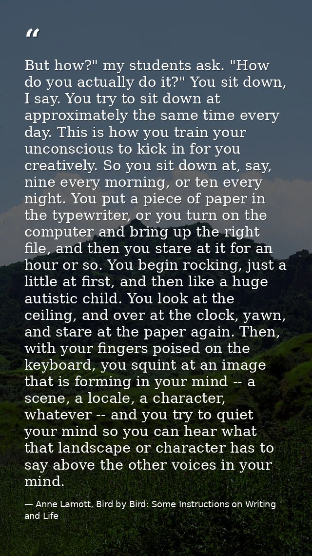 But how?" my students ask. "How do you actually do it?" You sit down, I say. You try to sit down at approximately the sa — Anne Lamott, Bird by Bird: Some Instructions on Writing and Life