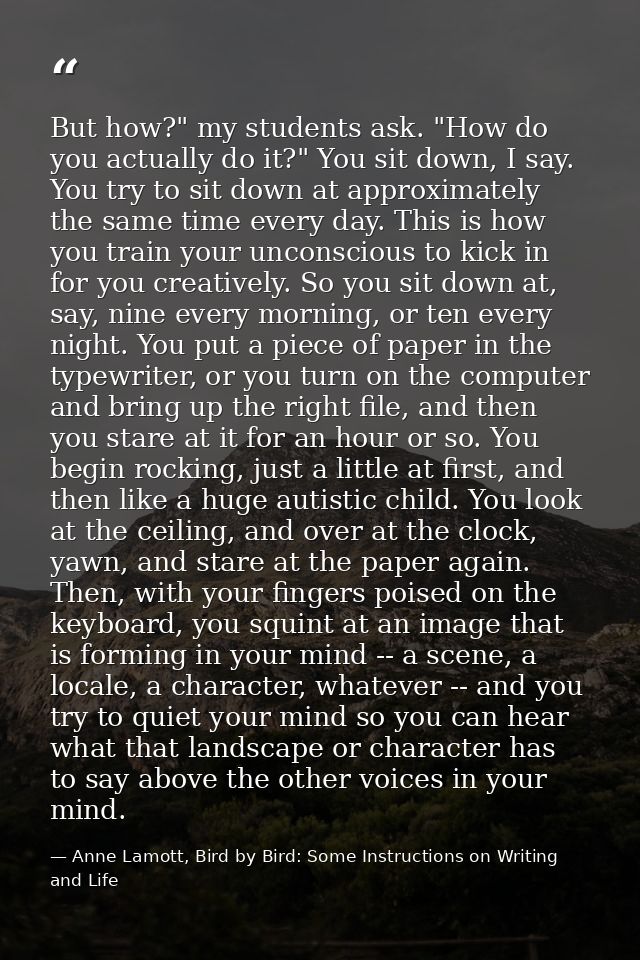 But how?" my students ask. "How do you actually do it?" You sit down, I say. You try to sit down at approximately the sa — Anne Lamott, Bird by Bird: Some Instructions on Writing and Life