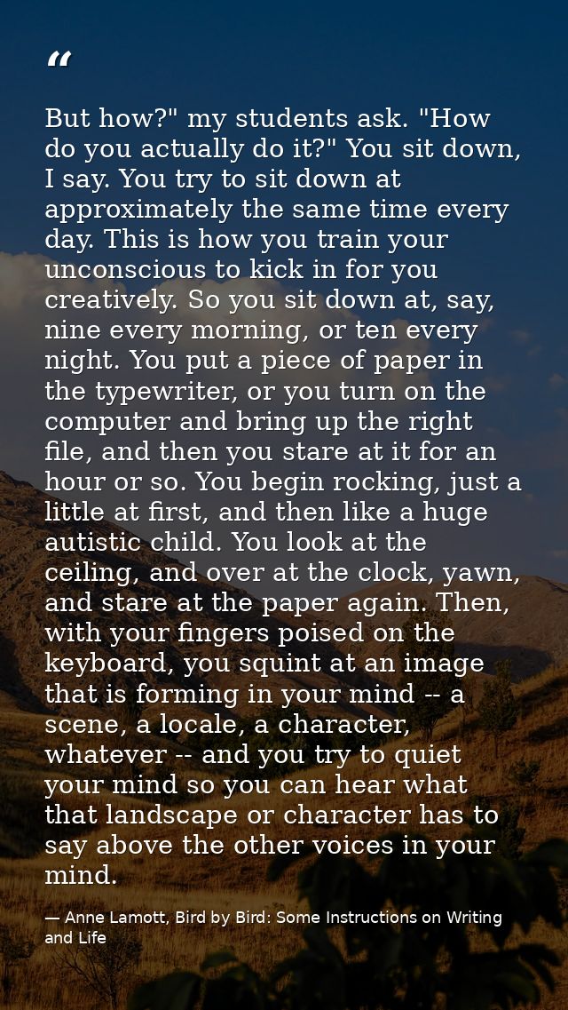 But how?" my students ask. "How do you actually do it?" You sit down, I say. You try to sit down at approximately the sa — Anne Lamott, Bird by Bird: Some Instructions on Writing and Life