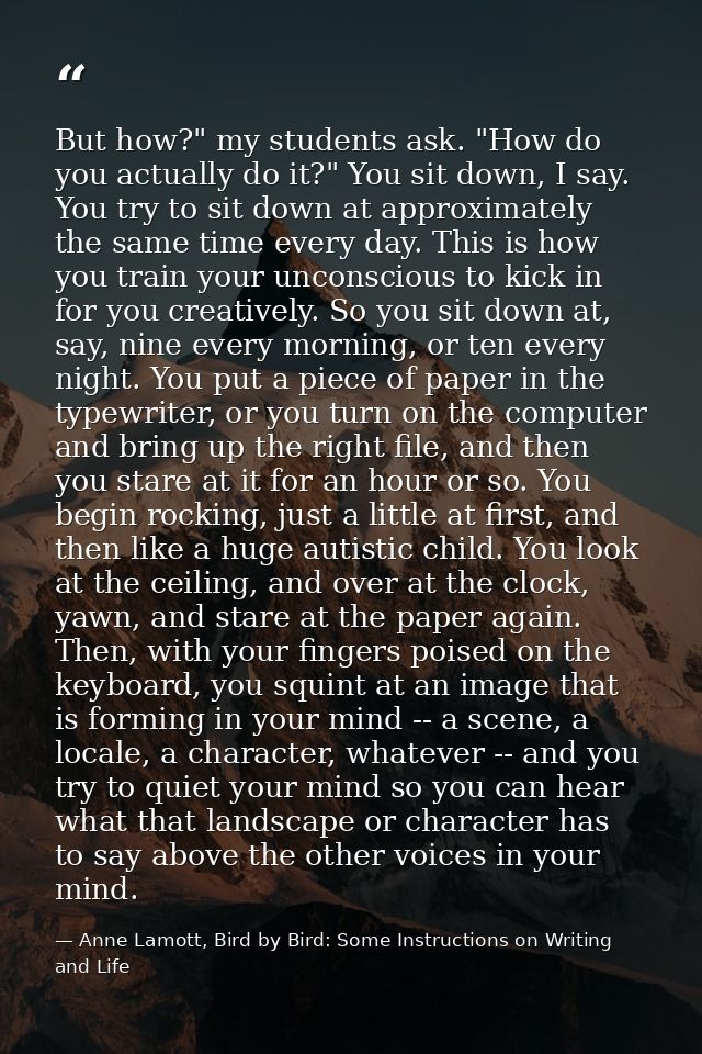 But how?" my students ask. "How do you actually do it?" You sit down, I say. You try to sit down at approximately the sa — Anne Lamott, Bird by Bird: Some Instructions on Writing and Life