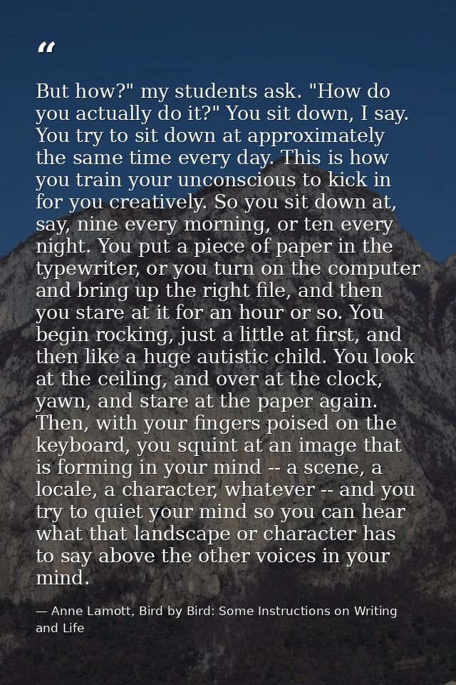 But how?" my students ask. "How do you actually do it?" You sit down, I say. You try to sit down at approximately the sa — Anne Lamott, Bird by Bird: Some Instructions on Writing and Life