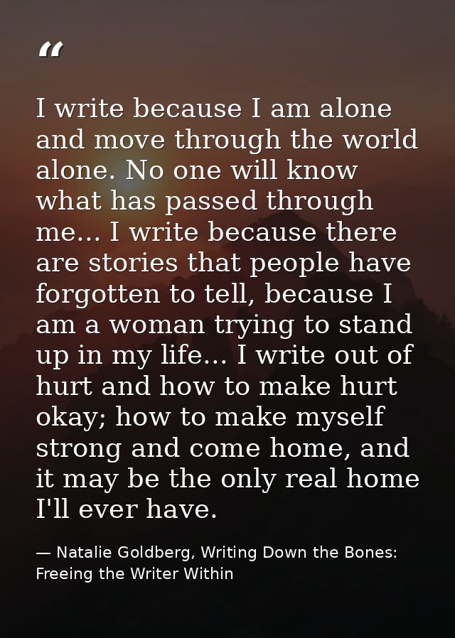 I write because I am alone and move through the world alone. No one will know what has passed through me... I write beca — Natalie Goldberg, Writing Down the Bones: Freeing the Writer Within