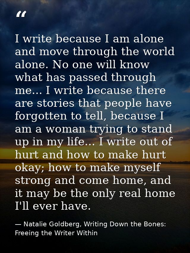 I write because I am alone and move through the world alone. No one will know what has passed through me... I write beca — Natalie Goldberg, Writing Down the Bones: Freeing the Writer Within