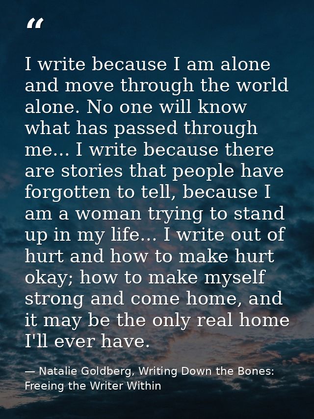 I write because I am alone and move through the world alone. No one will know what has passed through me... I write beca — Natalie Goldberg, Writing Down the Bones: Freeing the Writer Within