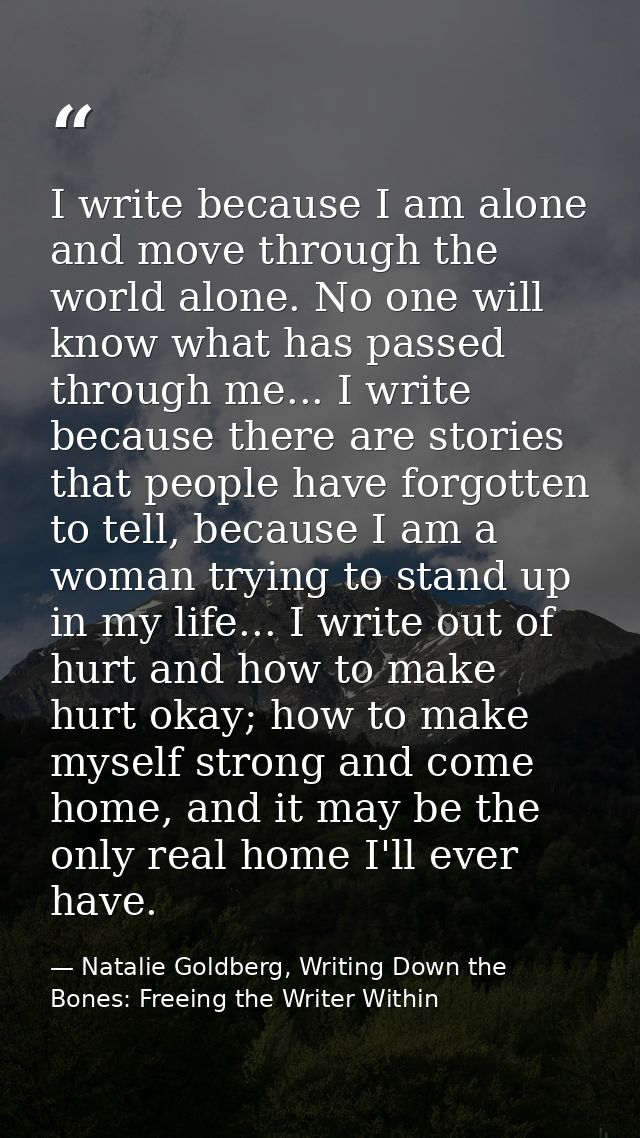 I write because I am alone and move through the world alone. No one will know what has passed through me... I write beca — Natalie Goldberg, Writing Down the Bones: Freeing the Writer Within
