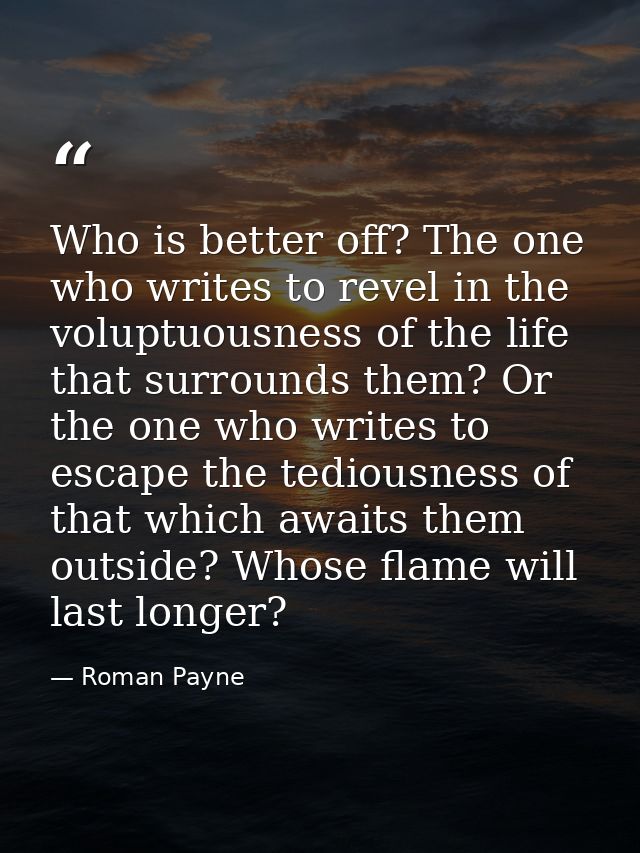 Who is better off? The one who writes to revel in the voluptuousness of the life that surrounds them? Or the one who wri — Roman Payne