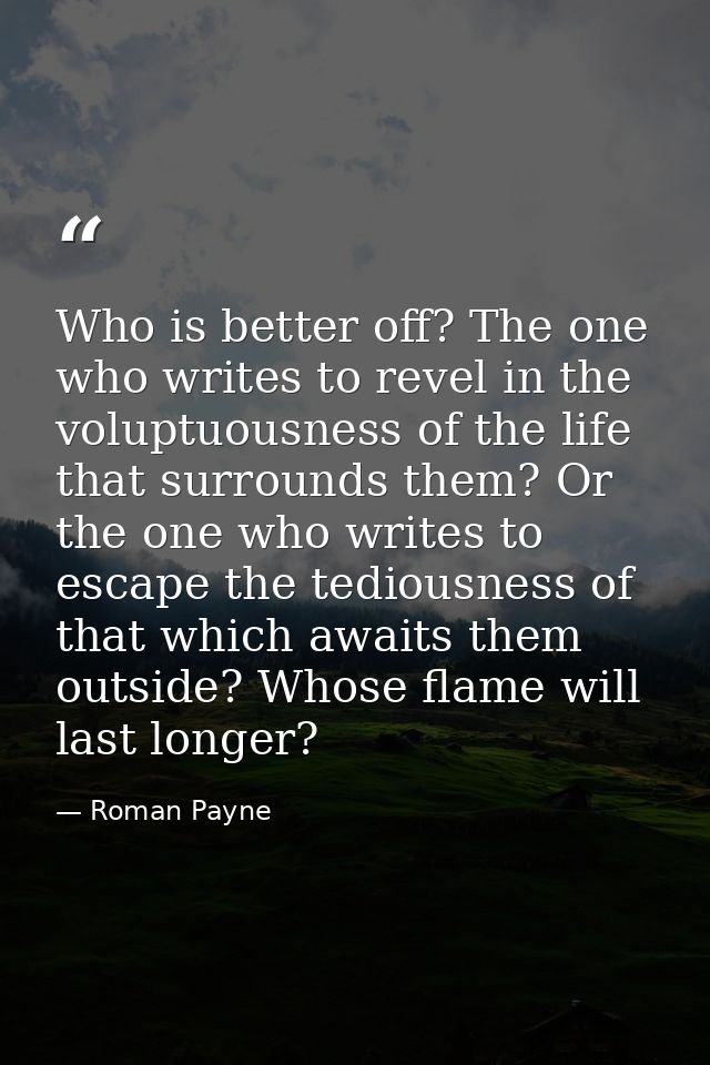 Who is better off? The one who writes to revel in the voluptuousness of the life that surrounds them? Or the one who wri — Roman Payne