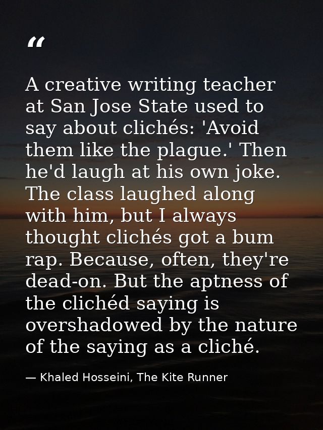 A creative writing teacher at San Jose State used to say about clichés: 'Avoid them like the plague.' Then he'd laugh at — Khaled Hosseini, The Kite Runner
