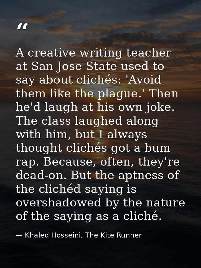 A creative writing teacher at San Jose State used to say about clichés: 'Avoid them like the plague.' Then he'd laugh at — Khaled Hosseini, The Kite Runner