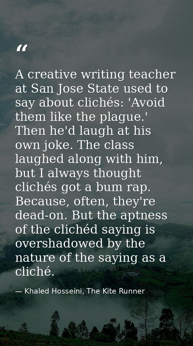 A creative writing teacher at San Jose State used to say about clichés: 'Avoid them like the plague.' Then he'd laugh at — Khaled Hosseini, The Kite Runner