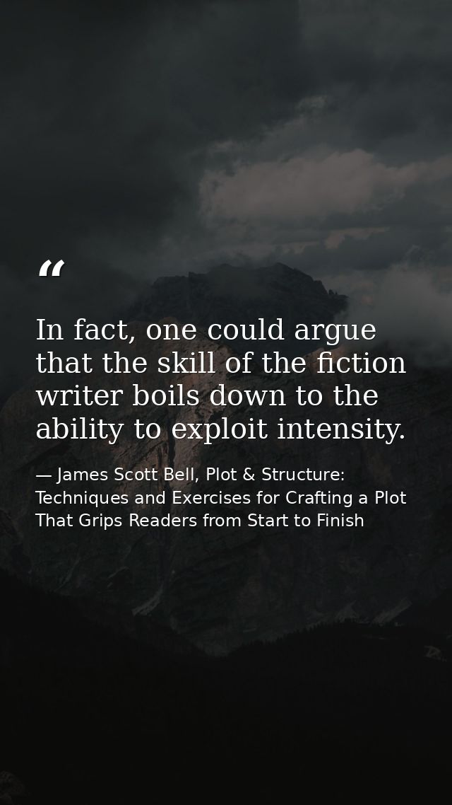 In fact, one could argue that the skill of the fiction writer boils down to the ability to exploit intensity. — James Scott Bell, Plot & Structure: Techniques and Exercises for Crafting a Plot That Grips Readers from Start to Finish