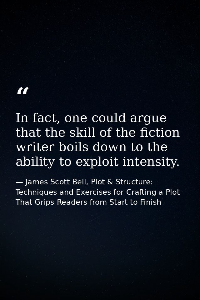In fact, one could argue that the skill of the fiction writer boils down to the ability to exploit intensity. — James Scott Bell, Plot & Structure: Techniques and Exercises for Crafting a Plot That Grips Readers from Start to Finish