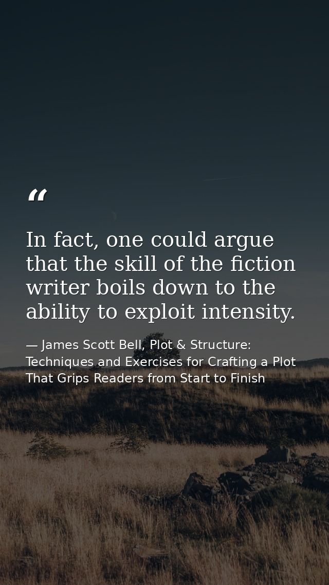 In fact, one could argue that the skill of the fiction writer boils down to the ability to exploit intensity. — James Scott Bell, Plot & Structure: Techniques and Exercises for Crafting a Plot That Grips Readers from Start to Finish