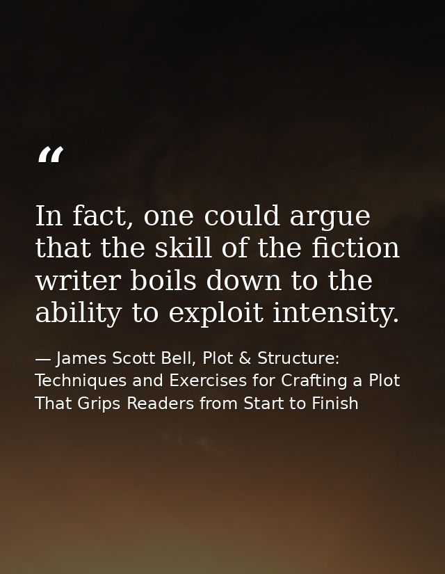 In fact, one could argue that the skill of the fiction writer boils down to the ability to exploit intensity. — James Scott Bell, Plot & Structure: Techniques and Exercises for Crafting a Plot That Grips Readers from Start to Finish