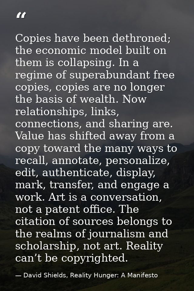 Copies have been dethroned; the economic model built on them is collapsing. In a regime of superabundant free copies, co — David Shields, Reality Hunger: A Manifesto
