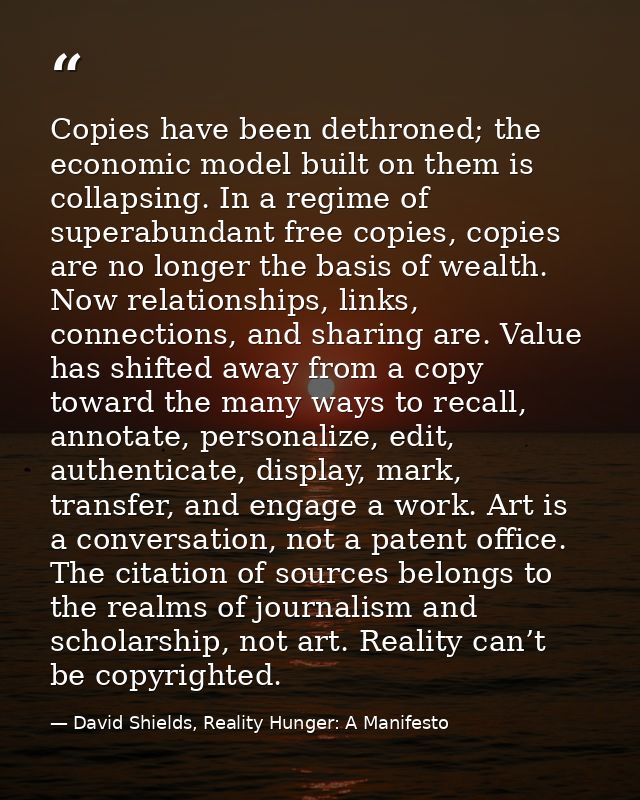 Copies have been dethroned; the economic model built on them is collapsing. In a regime of superabundant free copies, co — David Shields, Reality Hunger: A Manifesto