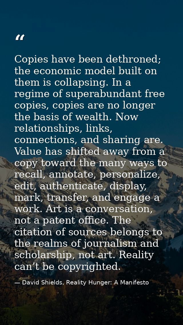 Copies have been dethroned; the economic model built on them is collapsing. In a regime of superabundant free copies, co — David Shields, Reality Hunger: A Manifesto