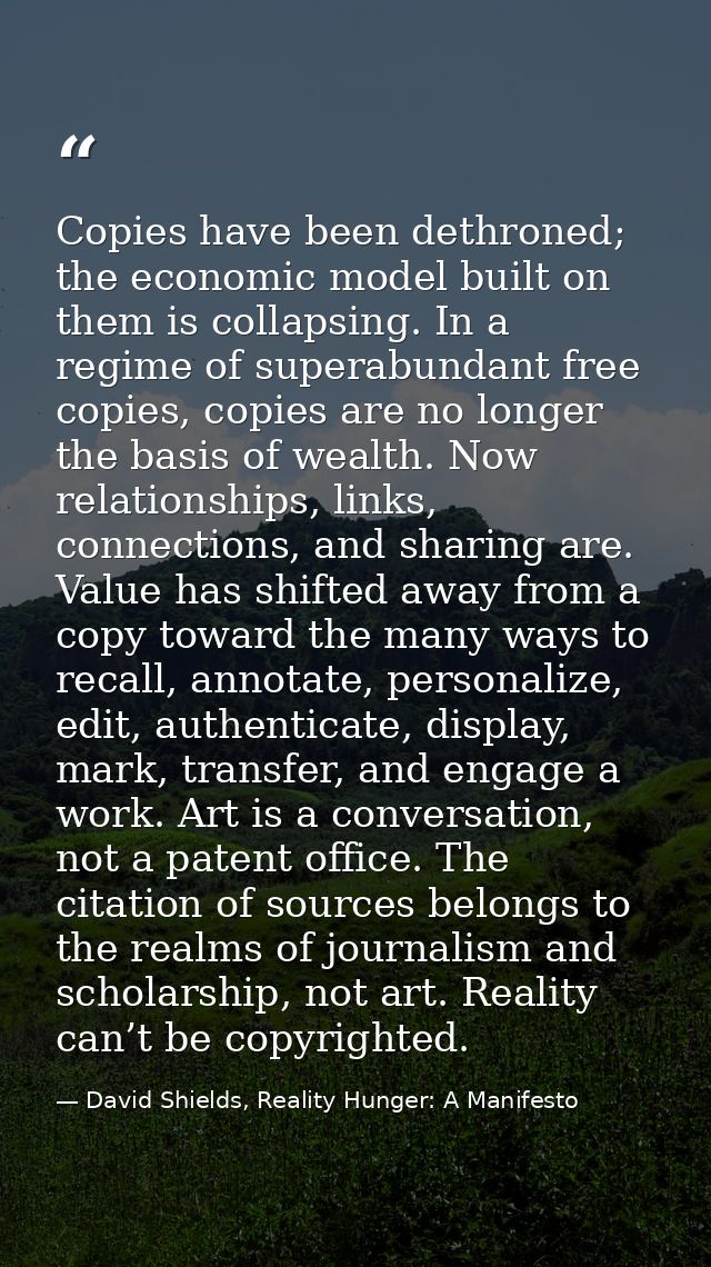 Copies have been dethroned; the economic model built on them is collapsing. In a regime of superabundant free copies, co — David Shields, Reality Hunger: A Manifesto