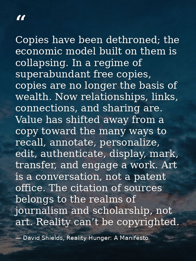 Copies have been dethroned; the economic model built on them is collapsing. In a regime of superabundant free copies, co — David Shields, Reality Hunger: A Manifesto