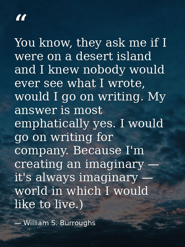 You know, they ask me if I were on a desert island and I knew nobody would ever see what I wrote, would I go on writing. — William S. Burroughs