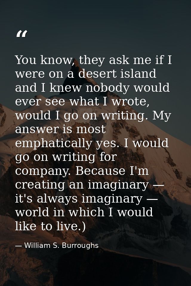 You know, they ask me if I were on a desert island and I knew nobody would ever see what I wrote, would I go on writing. — William S. Burroughs
