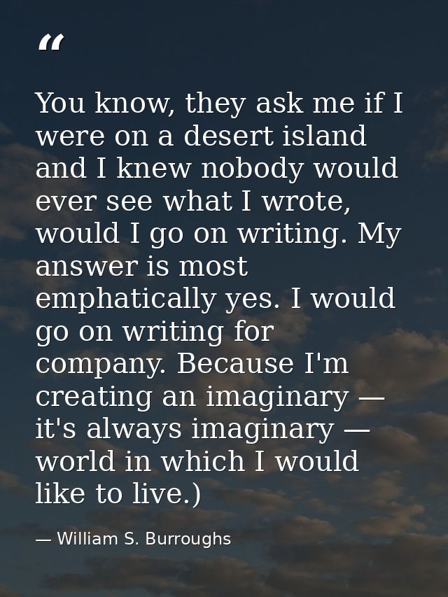You know, they ask me if I were on a desert island and I knew nobody would ever see what I wrote, would I go on writing. — William S. Burroughs