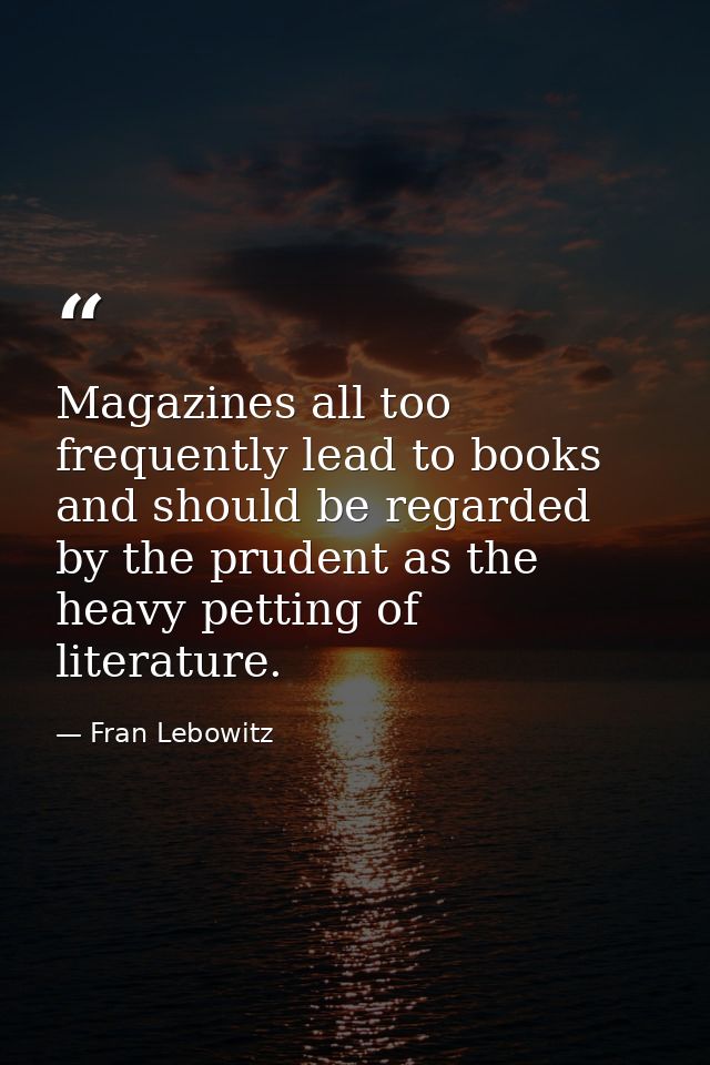 Magazines all too frequently lead to books and should be regarded by the prudent as the heavy petting of literature. — Fran Lebowitz
