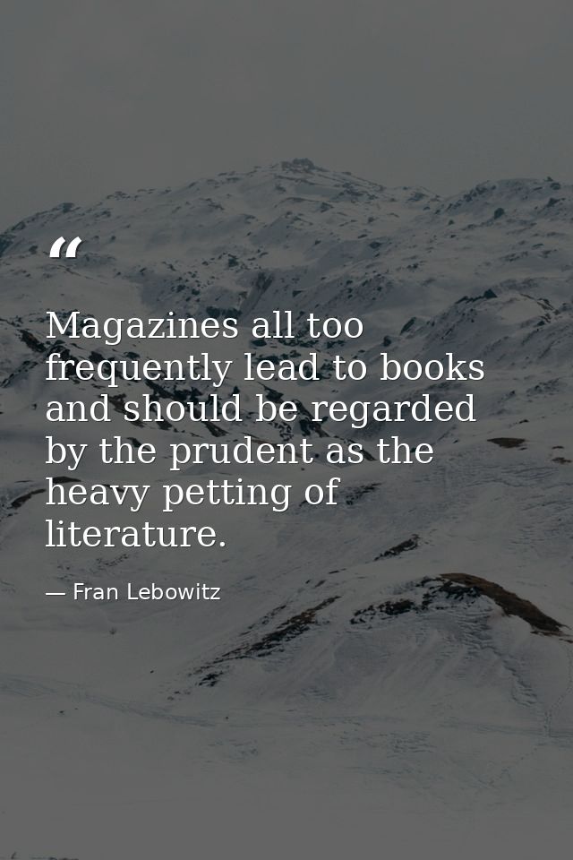 Magazines all too frequently lead to books and should be regarded by the prudent as the heavy petting of literature. — Fran Lebowitz