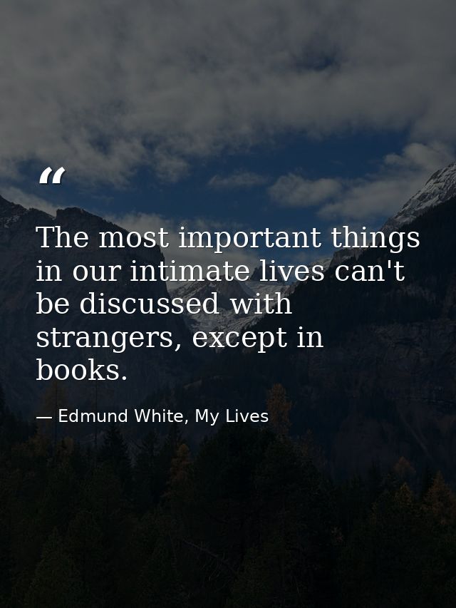 The most important things in our intimate lives can't be discussed with strangers, except in books. — Edmund White, My Lives