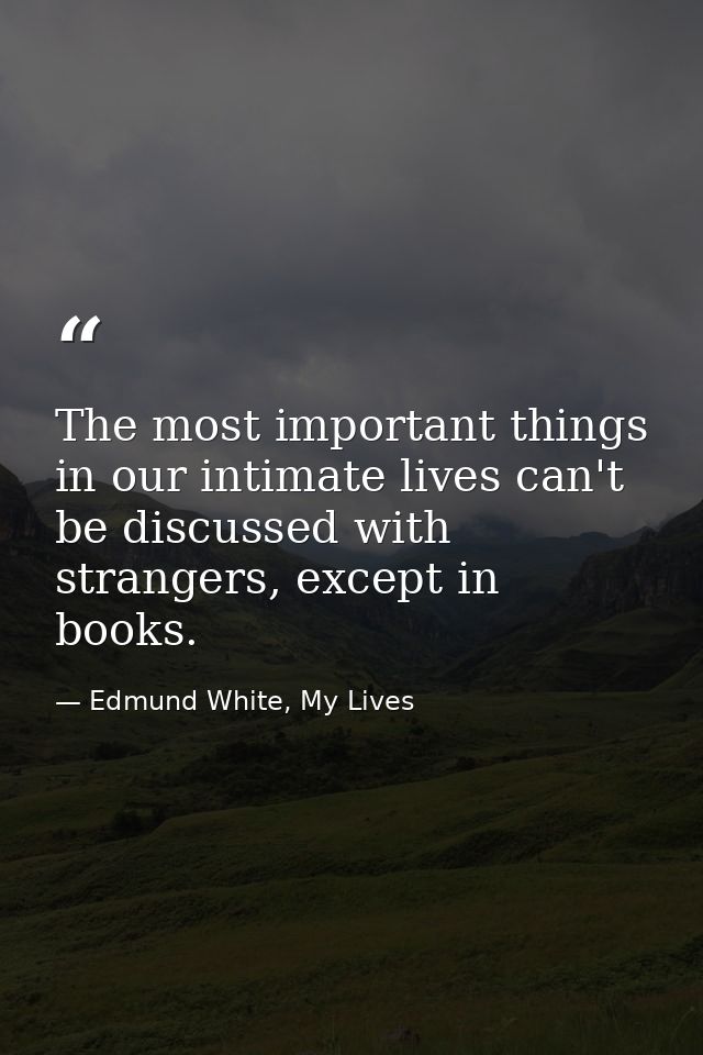 The most important things in our intimate lives can't be discussed with strangers, except in books. — Edmund White, My Lives