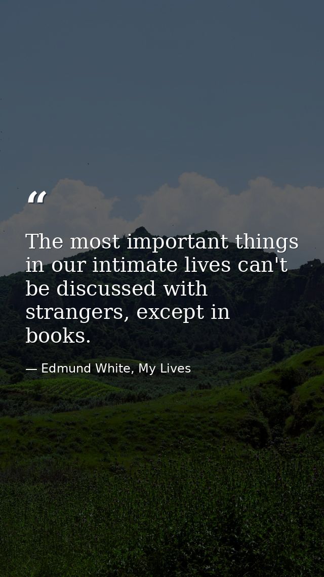 The most important things in our intimate lives can't be discussed with strangers, except in books. — Edmund White, My Lives