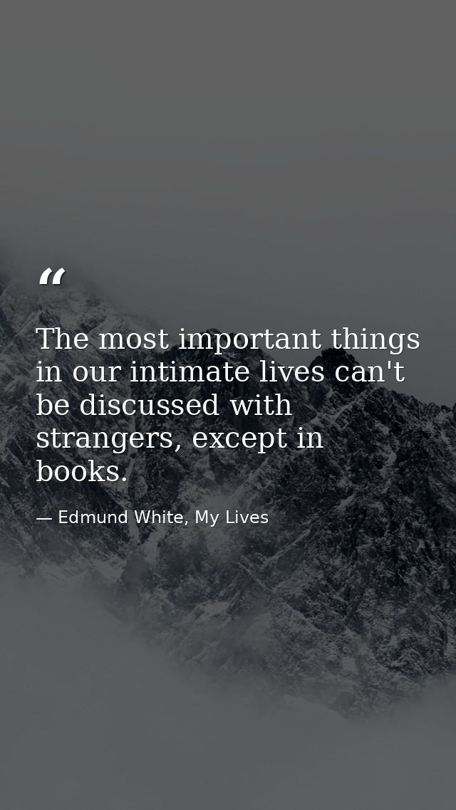 The most important things in our intimate lives can't be discussed with strangers, except in books. — Edmund White, My Lives