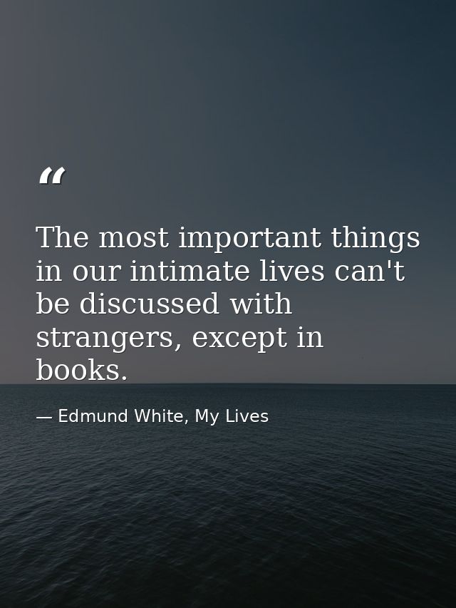 The most important things in our intimate lives can't be discussed with strangers, except in books. — Edmund White, My Lives