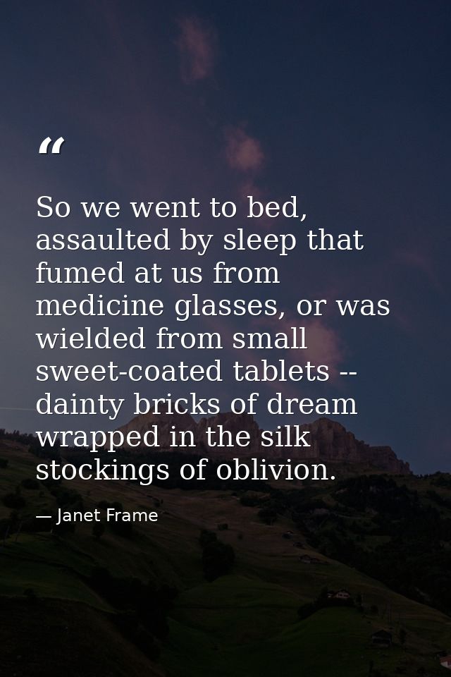So we went to bed, assaulted by sleep that fumed at us from medicine glasses, or was wielded from small sweet-coated tab — Janet Frame