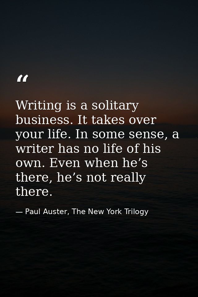 Writing is a solitary business. It takes over your life. In some sense, a writer has no life of his own. Even when he’s  — Paul Auster, The New York Trilogy
