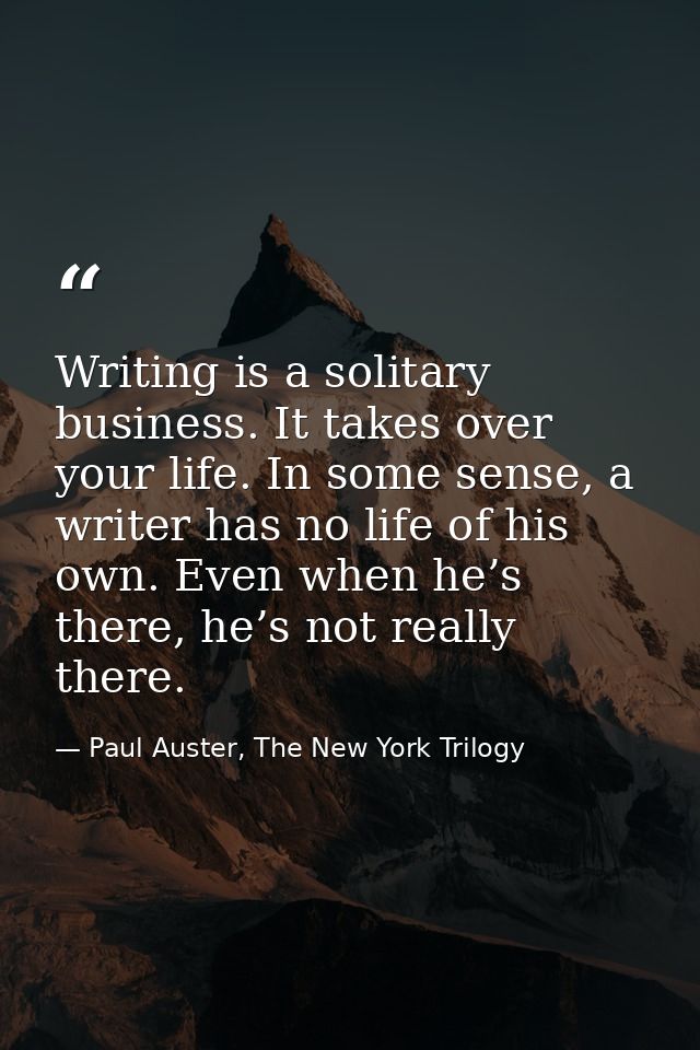 Writing is a solitary business. It takes over your life. In some sense, a writer has no life of his own. Even when he’s  — Paul Auster, The New York Trilogy