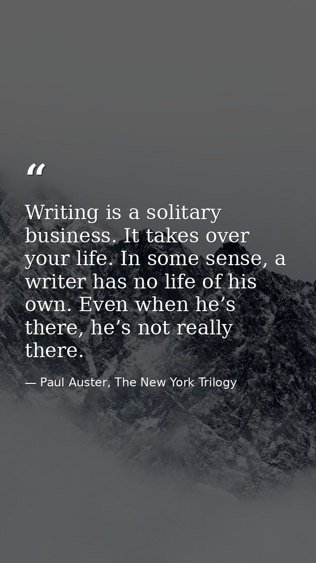 Writing is a solitary business. It takes over your life. In some sense, a writer has no life of his own. Even when he’s  — Paul Auster, The New York Trilogy